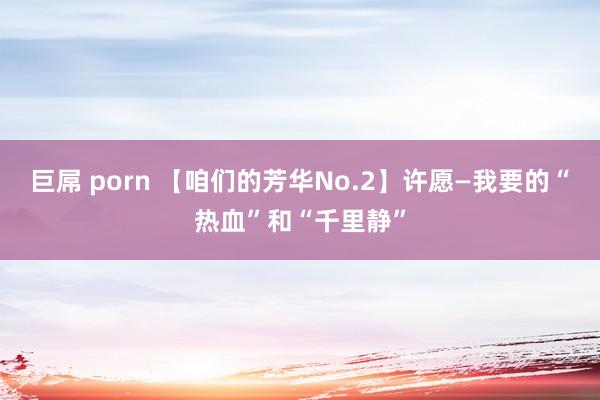 巨屌 porn 【咱们的芳华No.2】许愿—我要的“热血”和“千里静”