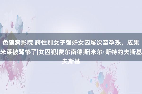 色狼窝影院 跨性别女子强奸女囚屡次至孕珠，成果米莱被骂惨了|女囚犯|费尔南德斯|米尔·斯特约夫斯基