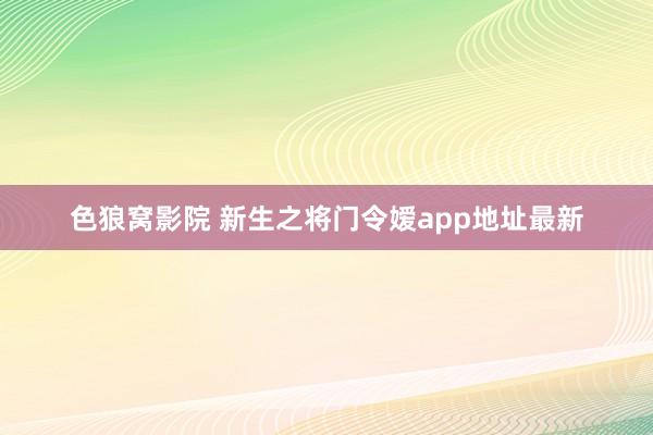 色狼窝影院 新生之将门令嫒app地址最新