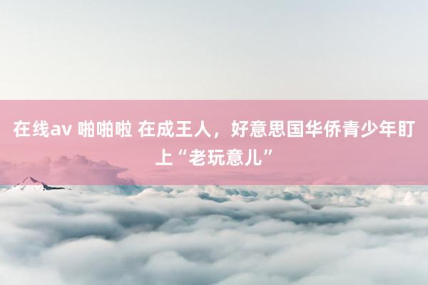 在线av 啪啪啦 在成王人，好意思国华侨青少年盯上“老玩意儿”