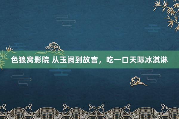 色狼窝影院 从玉阙到故宫，吃一口天际冰淇淋