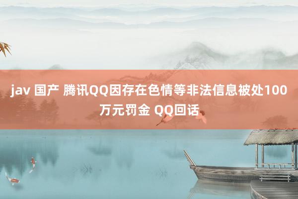 jav 国产 腾讯QQ因存在色情等非法信息被处100万元罚金 QQ回话