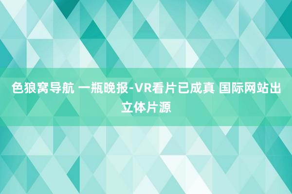色狼窝导航 一瓶晚报-VR看片已成真 国际网站出立体片源