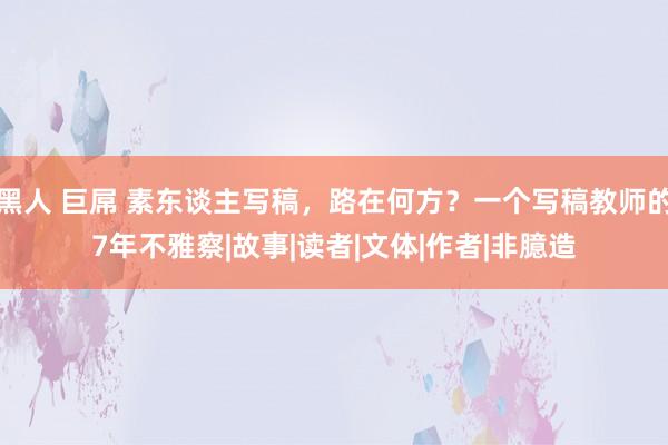 黑人 巨屌 素东谈主写稿，路在何方？一个写稿教师的7年不雅察|故事|读者|文体|作者|非臆造