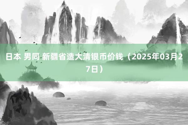 日本 男同 新疆省造大清银币价钱（2025年03月27日）