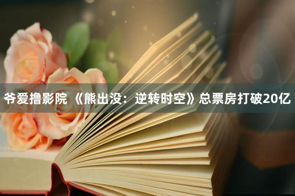 爷爱撸影院 《熊出没：逆转时空》总票房打破20亿