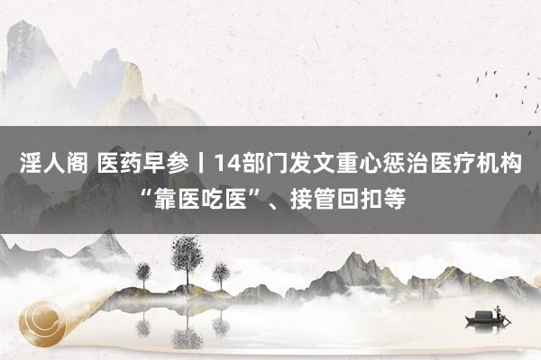 淫人阁 医药早参丨14部门发文重心惩治医疗机构“靠医吃医”、接管回扣等