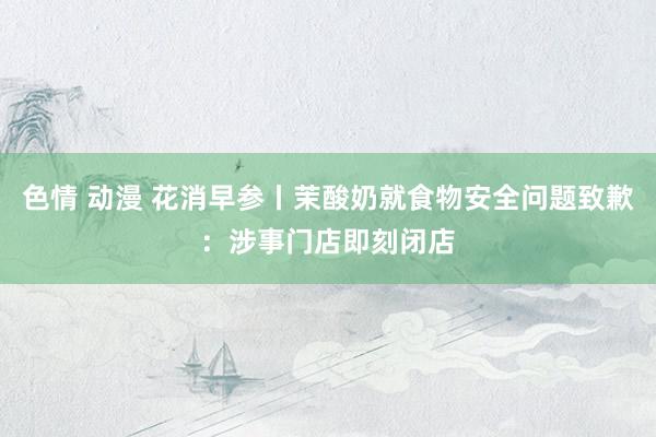 色情 动漫 花消早参丨茉酸奶就食物安全问题致歉：涉事门店即刻闭店