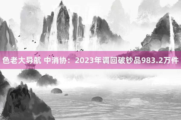 色老大导航 中消协：2023年调回破钞品983.2万件