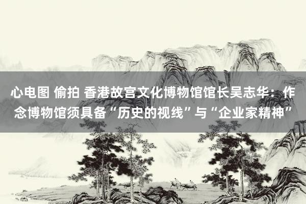 心电图 偷拍 香港故宫文化博物馆馆长吴志华：作念博物馆须具备“历史的视线”与“企业家精神”