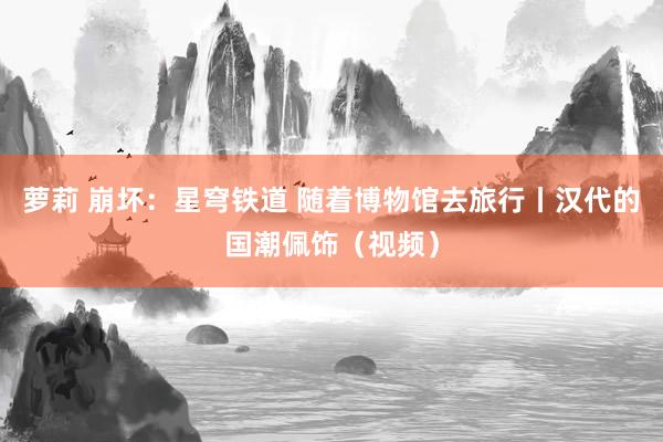 萝莉 崩坏：星穹铁道 随着博物馆去旅行丨汉代的国潮佩饰（视频）