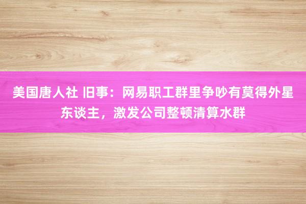 美国唐人社 旧事：网易职工群里争吵有莫得外星东谈主，激发公司整顿清算水群