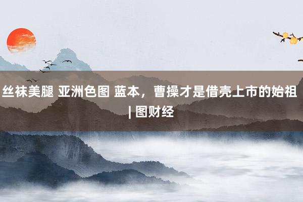 丝袜美腿 亚洲色图 蓝本，曹操才是借壳上市的始祖 | 图财经