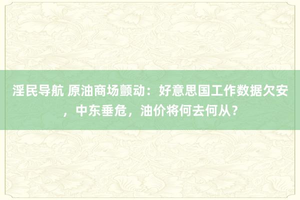 淫民导航 原油商场颤动：好意思国工作数据欠安，中东垂危，油价将何去何从？