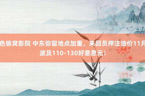 色狼窝影院 中东弥留地点加重，来回员押注油价11月波及110-130好意思元！