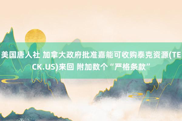 美国唐人社 加拿大政府批准嘉能可收购泰克资源(TECK.US)来回 附加数个“严格条款”