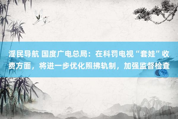 淫民导航 国度广电总局：在科罚电视“套娃”收费方面，将进一步优化照拂轨制，加强监督检査