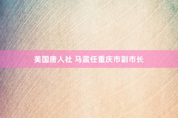 美国唐人社 马震任重庆市副市长