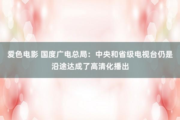 爱色电影 国度广电总局：中央和省级电视台仍是沿途达成了高清化播出