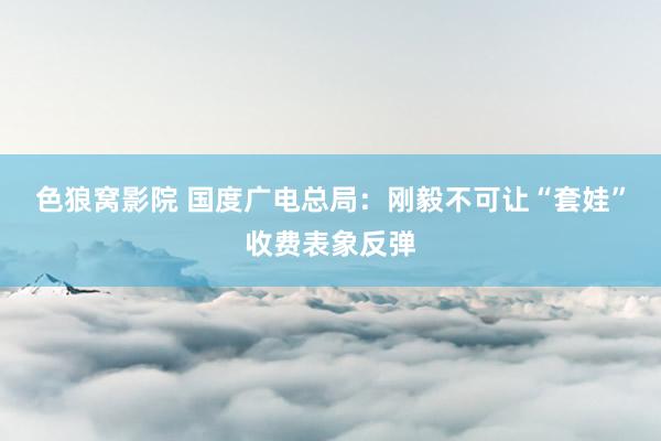 色狼窝影院 国度广电总局：刚毅不可让“套娃”收费表象反弹