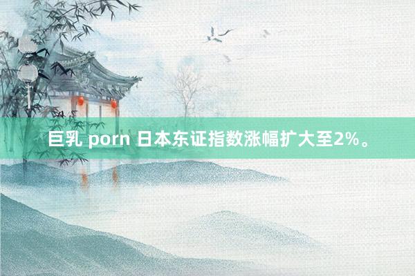巨乳 porn 日本东证指数涨幅扩大至2%。