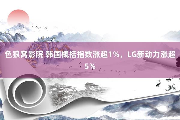 色狼窝影院 韩国概括指数涨超1%，LG新动力涨超5%