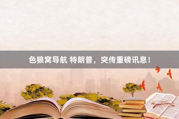 色狼窝导航 特朗普，突传重磅讯息！