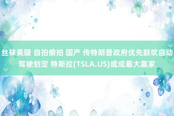丝袜美腿 自拍偷拍 国产 传特朗普政府优先鼓吹自动驾驶划定 特斯拉(TSLA.US)或成最大赢家