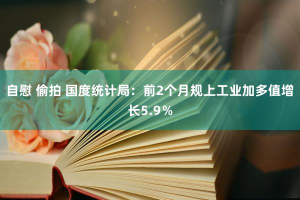 自慰 偷拍 国度统计局：前2个月规上工业加多值增长5.9％