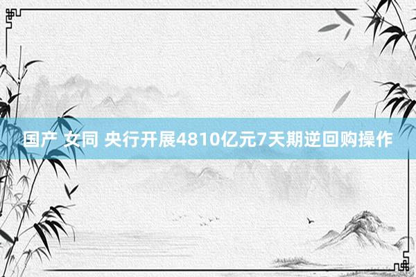 国产 女同 央行开展4810亿元7天期逆回购操作