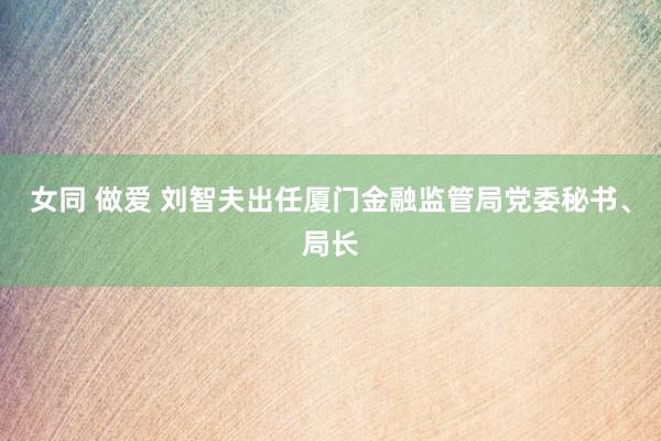 女同 做爱 刘智夫出任厦门金融监管局党委秘书、局长