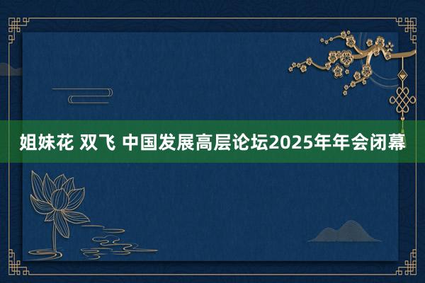 姐妹花 双飞 中国发展高层论坛2025年年会闭幕