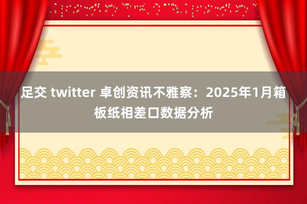 足交 twitter 卓创资讯不雅察：2025年1月箱板纸相差口数据分析