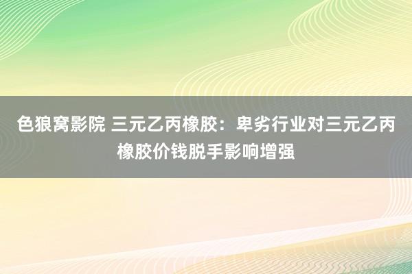 色狼窝影院 三元乙丙橡胶：卑劣行业对三元乙丙橡胶价钱脱手影响增强
