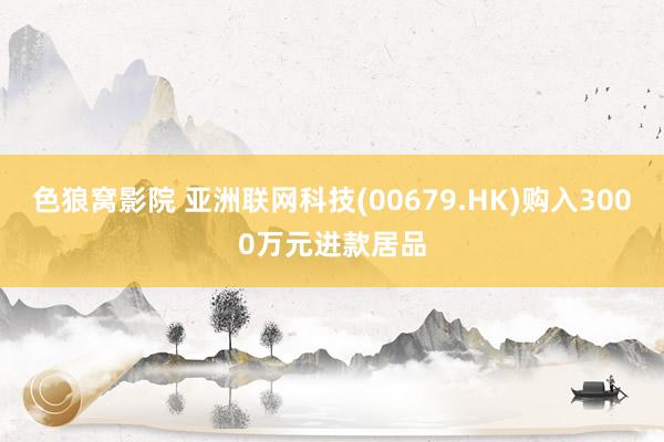 色狼窝影院 亚洲联网科技(00679.HK)购入3000万元进款居品